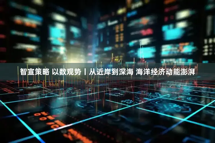 智宣策略 以数观势丨从近岸到深海 海洋经济动能澎湃