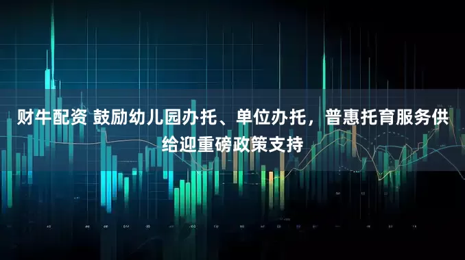 财牛配资 鼓励幼儿园办托、单位办托，普惠托育服务供给迎重磅政策支持