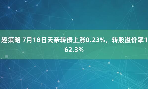 趣策略 7月18日天奈转债上涨0.23%，转股溢价率162.3%