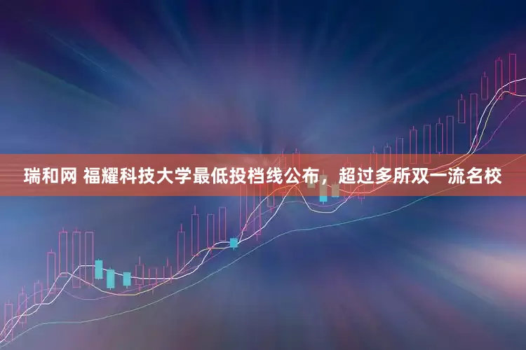 瑞和网 福耀科技大学最低投档线公布，超过多所双一流名校