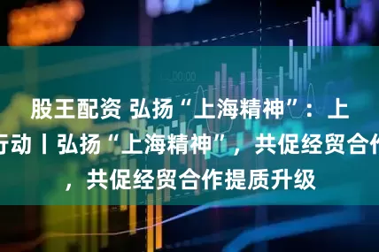 股王配资 弘扬“上海精神”：上合组织在行动丨弘扬“上海精神”，共促经贸合作提质升级