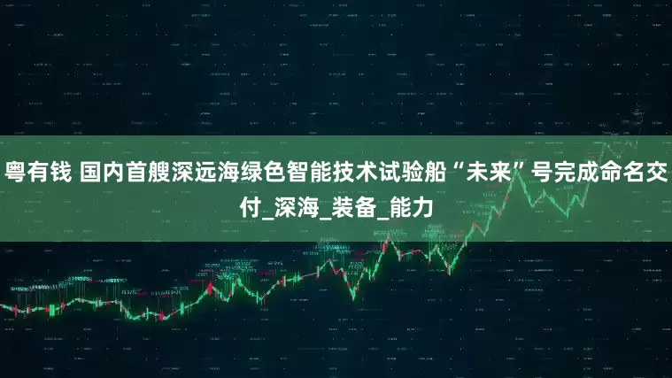粤有钱 国内首艘深远海绿色智能技术试验船“未来”号完成命名交付_深海_装备_能力
