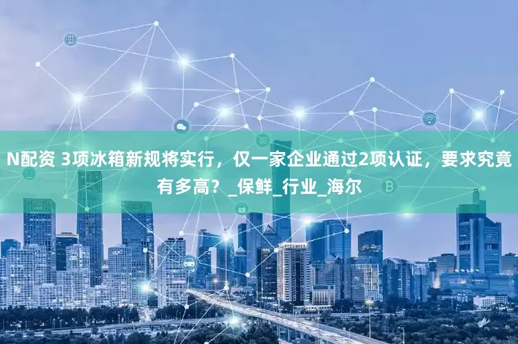 N配资 3项冰箱新规将实行，仅一家企业通过2项认证，要求究竟有多高？_保鲜_行业_海尔