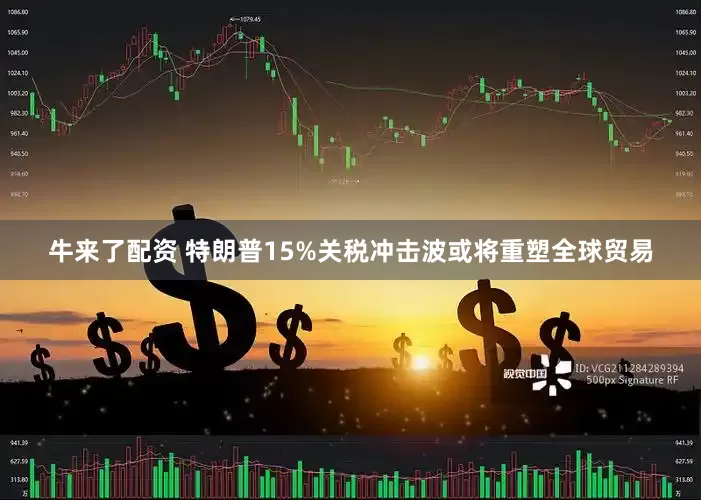 牛来了配资 特朗普15%关税冲击波或将重塑全球贸易