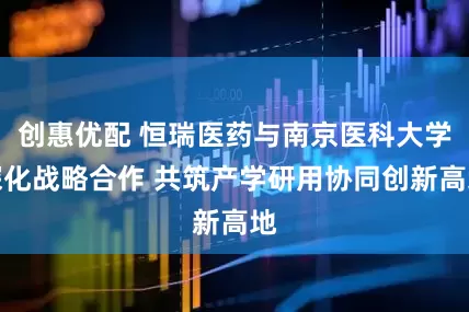 创惠优配 恒瑞医药与南京医科大学深化战略合作 共筑产学研用协同创新高地