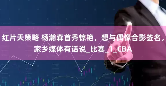 红片天策略 杨瀚森首秀惊艳，想与偶像合影签名，家乡媒体有话说_比赛_1_CBA