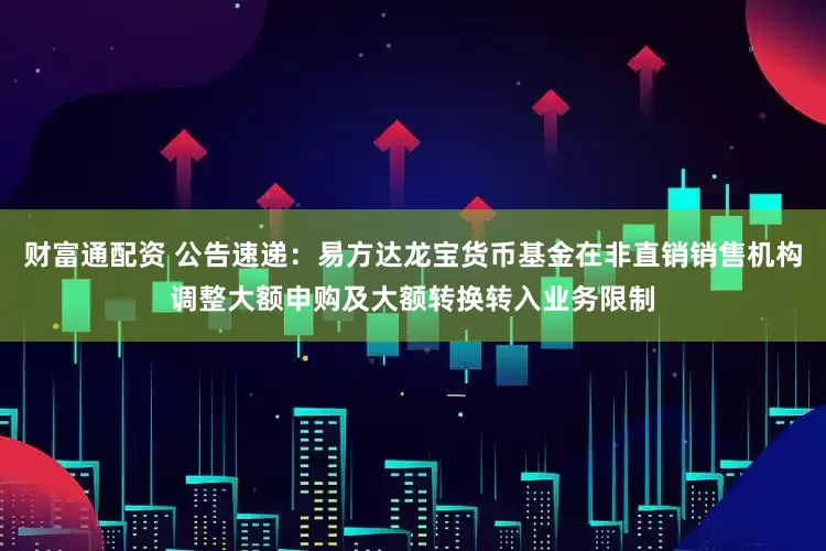 财富通配资 公告速递：易方达龙宝货币基金在非直销销售机构调整大额申购及大额转换转入业务限制