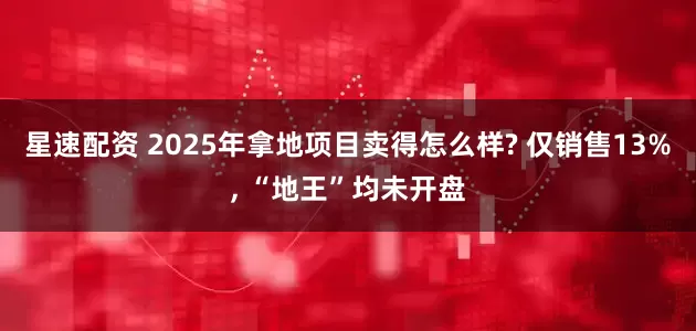 星速配资 2025年拿地项目卖得怎么样? 仅销售13%, “地王”均未开盘