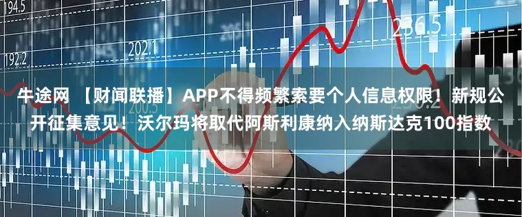 牛途网 【财闻联播】APP不得频繁索要个人信息权限！新规公开征集意见！沃尔玛将取代阿斯利康纳入纳斯达克100指数