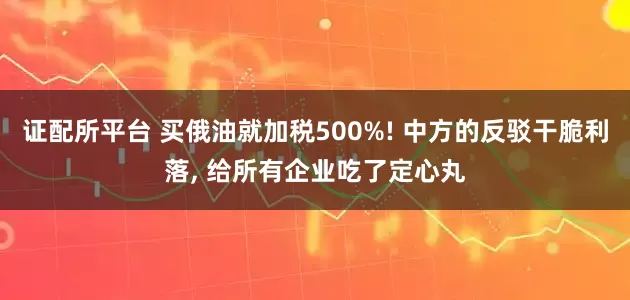 证配所平台 买俄油就加税500%! 中方的反驳干脆利落, 给所有企业吃了定心丸