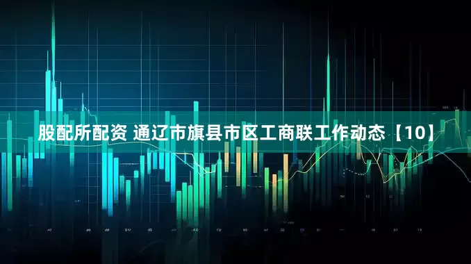 股配所配资 通辽市旗县市区工商联工作动态【10】