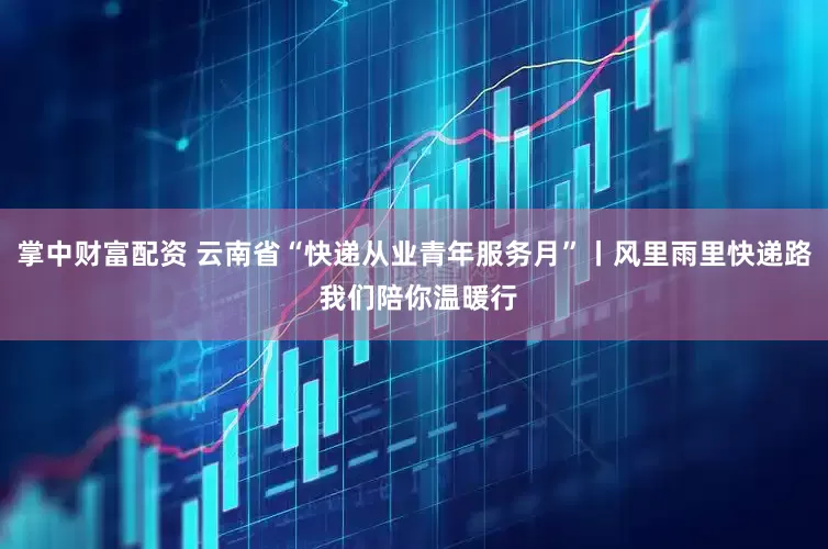 掌中财富配资 云南省“快递从业青年服务月”丨风里雨里快递路 我们陪你温暖行